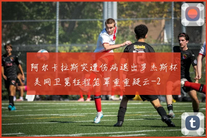 阿尔卡拉斯突遭伤病退出罗杰斯杯 美网卫冕征程笼罩重重疑云