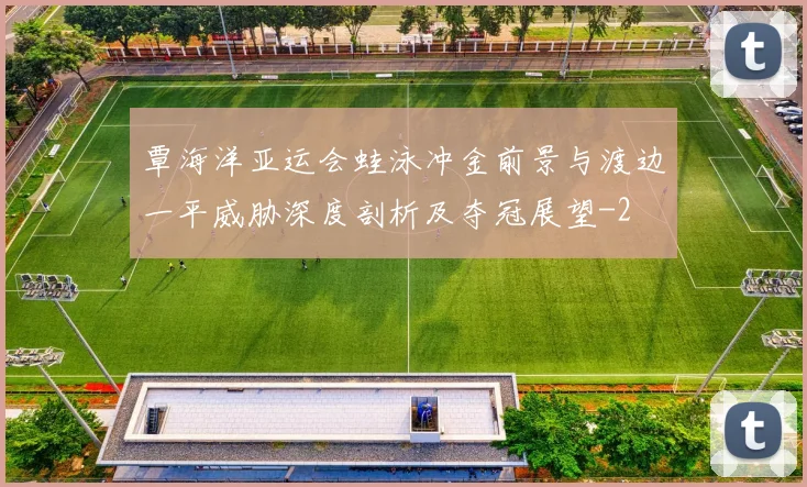 覃海洋亚运会蛙泳冲金前景与渡边一平威胁深度剖析及夺冠展望