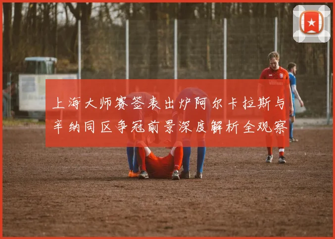 上海大师赛签表出炉阿尔卡拉斯与辛纳同区争冠前景深度解析全观察