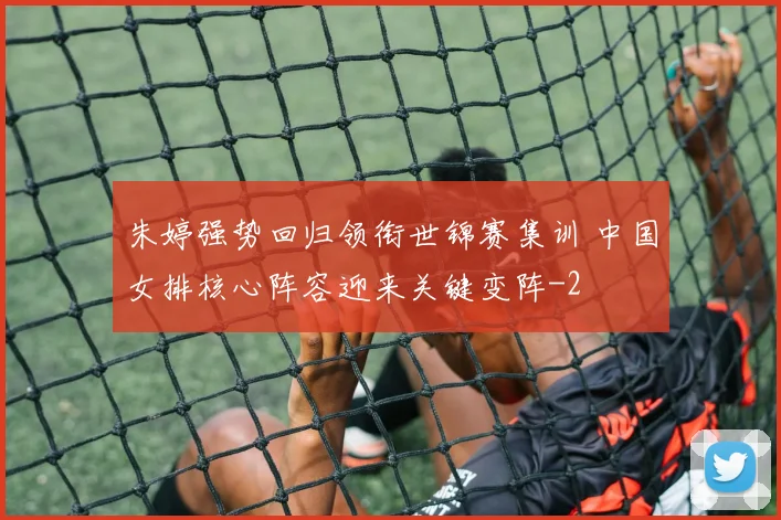 朱婷强势回归领衔世锦赛集训 中国女排核心阵容迎来关键变阵