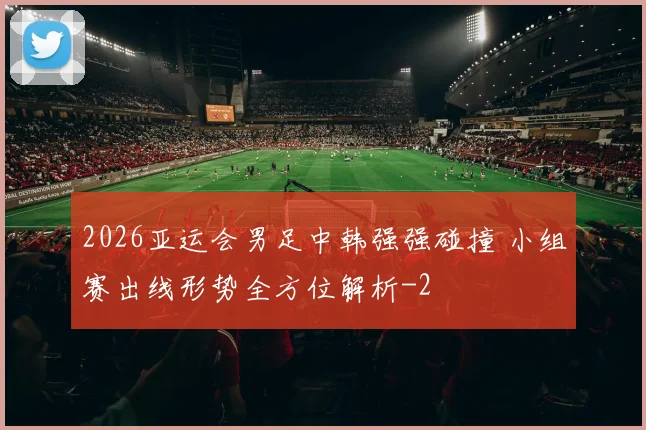 2026亚运会男足中韩强强碰撞 小组赛出线形势全方位解析